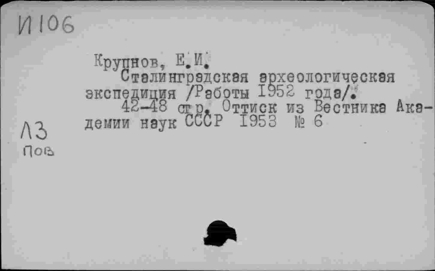 ﻿И 106
лз
ПО1Ъ
Крупнов, Е.И,
Сталинградская археологическая экспедиция /Работы ІУ52 года/.
42-48 стр. Оттиск из Вестника Ака демии наук СССР 1953 № 6